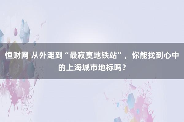 恒财网 从外滩到“最寂寞地铁站”，你能找到心中的上海城市地标吗？