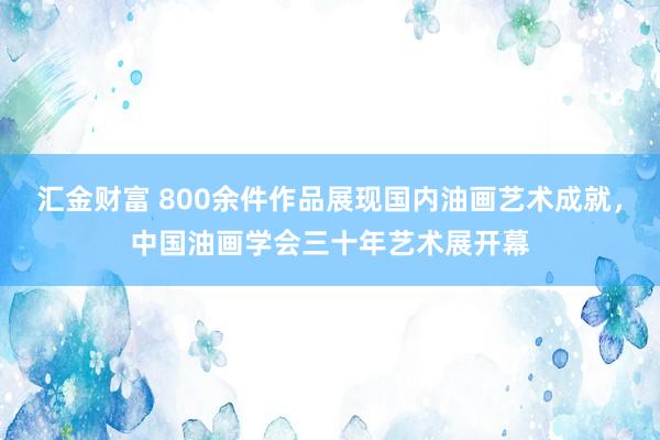 汇金财富 800余件作品展现国内油画艺术成就，中国油画学会三十年艺术展开幕