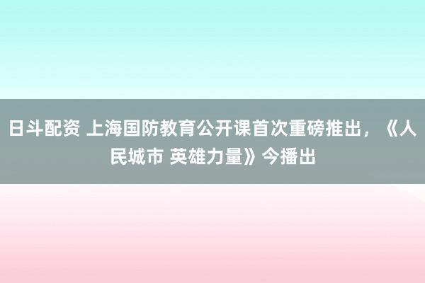日斗配资 上海国防教育公开课首次重磅推出，《人民城市 英雄力量》今播出