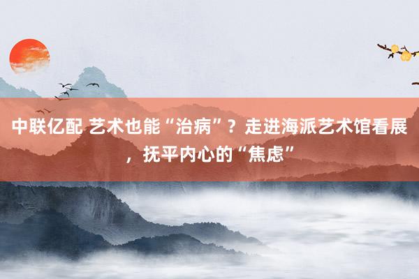 中联亿配 艺术也能“治病”？走进海派艺术馆看展，抚平内心的“焦虑”