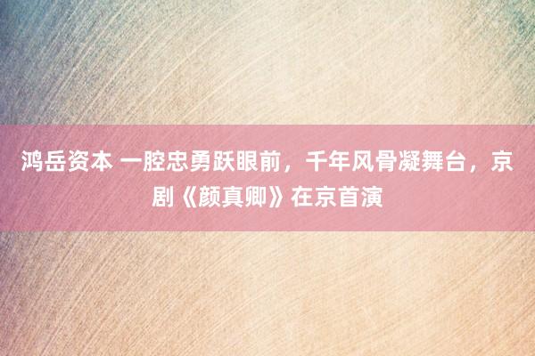 鸿岳资本 一腔忠勇跃眼前，千年风骨凝舞台，京剧《颜真卿》在京首演