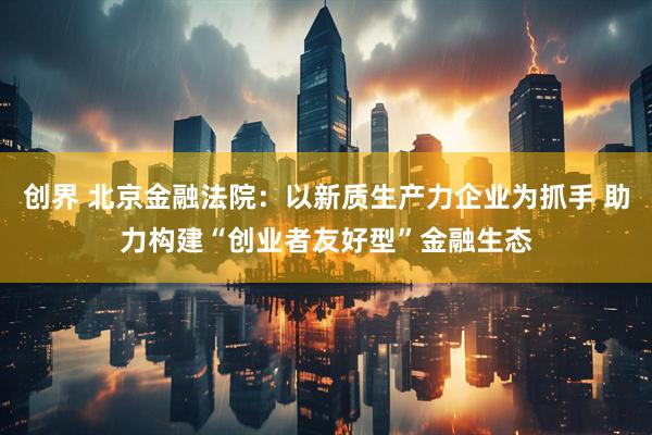创界 北京金融法院：以新质生产力企业为抓手 助力构建“创业者友好型”金融生态
