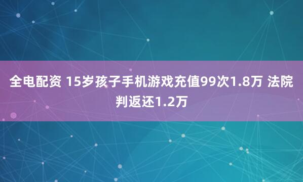 全电配资 15岁孩子手机游戏充值99次1.8万 法院判返还1.2万