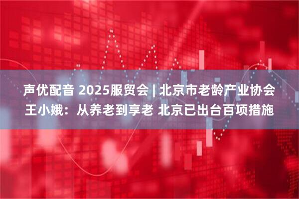 声优配音 2025服贸会 | 北京市老龄产业协会王小娥：从养老到享老 北京已出台百项措施