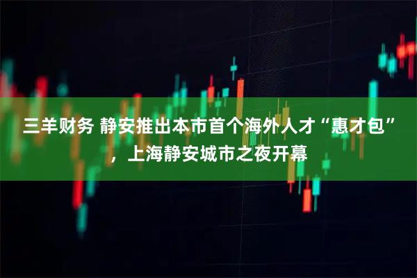 三羊财务 静安推出本市首个海外人才“惠才包”，上海静安城市之夜开幕