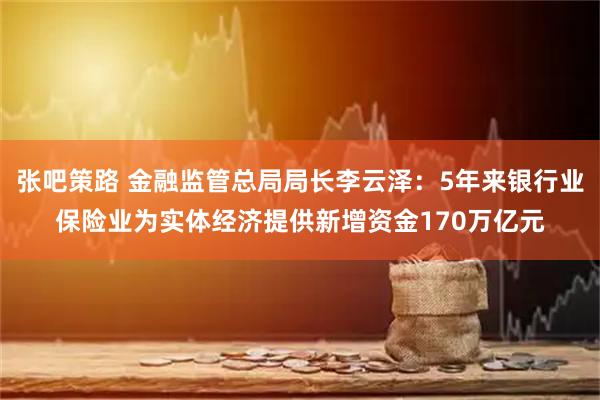 张吧策路 金融监管总局局长李云泽：5年来银行业保险业为实体经济提供新增资金170万亿元