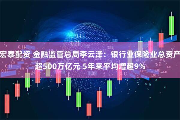 宏泰配资 金融监管总局李云泽：银行业保险业总资产超500万亿元 5年来平均增超9%