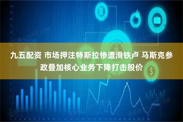 九五配资 市场押注特斯拉惨遭滑铁卢 马斯克参政叠加核心业务下降打击股价