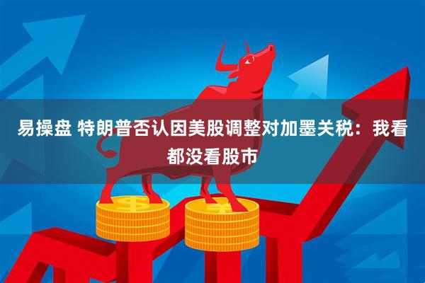 易操盘 特朗普否认因美股调整对加墨关税：我看都没看股市