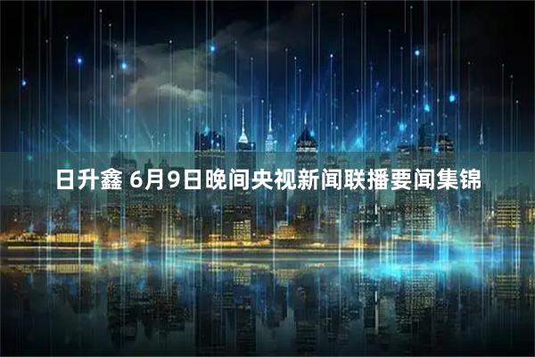 日升鑫 6月9日晚间央视新闻联播要闻集锦