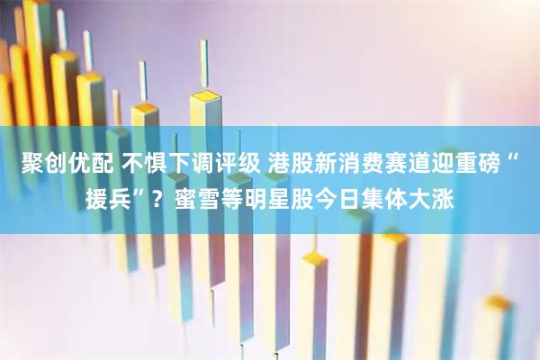 聚创优配 不惧下调评级 港股新消费赛道迎重磅“援兵”？蜜雪等明星股今日集体大涨