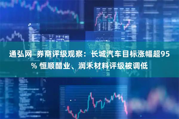 通弘网  券商评级观察：长城汽车目标涨幅超95% 恒顺醋业、润禾材料评级被调低