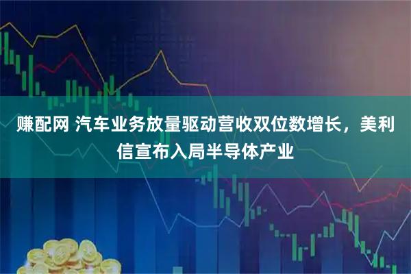赚配网 汽车业务放量驱动营收双位数增长，美利信宣布入局半导体产业