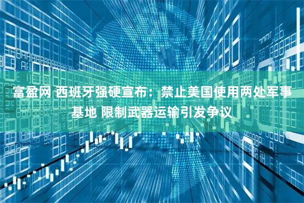 富盈网 西班牙强硬宣布：禁止美国使用两处军事基地 限制武器运输引发争议