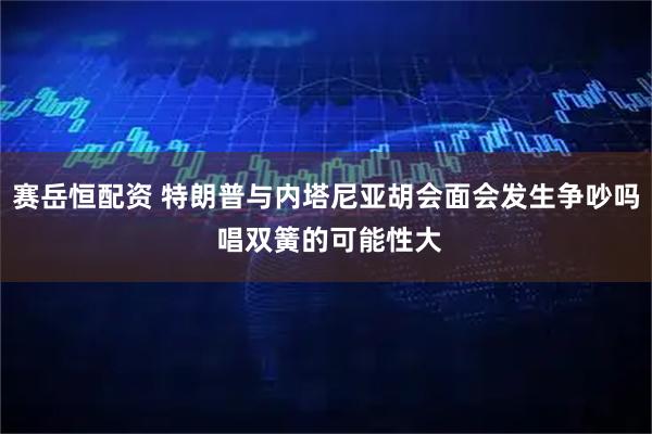 赛岳恒配资 特朗普与内塔尼亚胡会面会发生争吵吗 唱双簧的可能性大