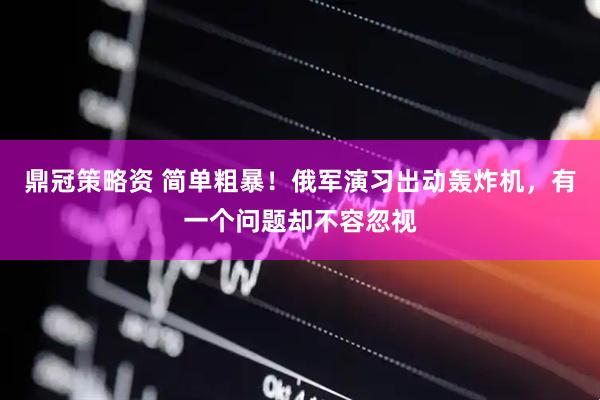 鼎冠策略资 简单粗暴！俄军演习出动轰炸机，有一个问题却不容忽视
