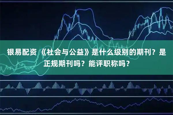 银易配资 《社会与公益》是什么级别的期刊？是正规期刊吗？能评职称吗？
