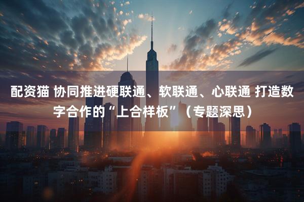 配资猫 协同推进硬联通、软联通、心联通 打造数字合作的“上合样板”（专题深思）