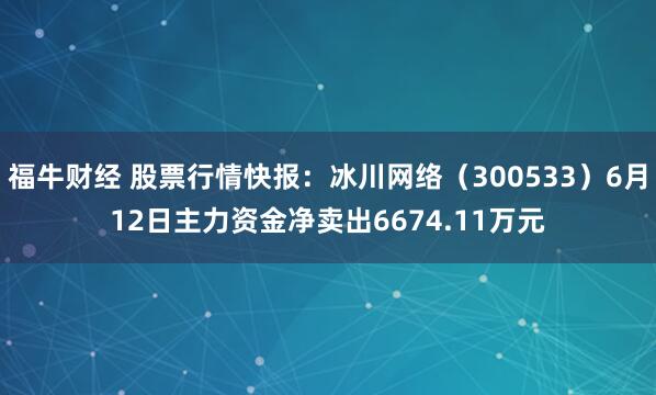 福牛财经 股票行情快报：冰川网络（300533）6月12日主力资金净卖出6674.11万元