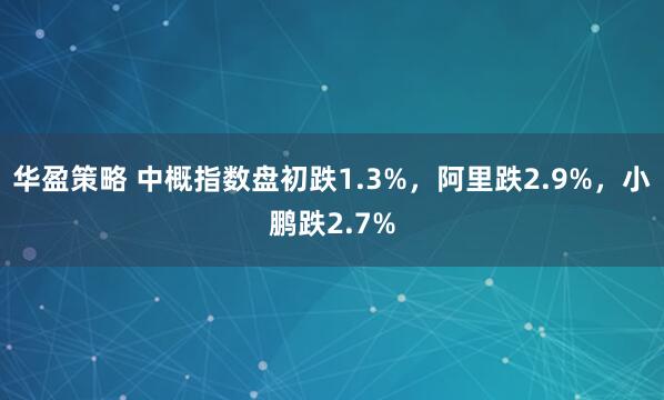 华盈策略 中概指数盘初跌1.3%，阿里跌2.9%，小鹏跌2.7%