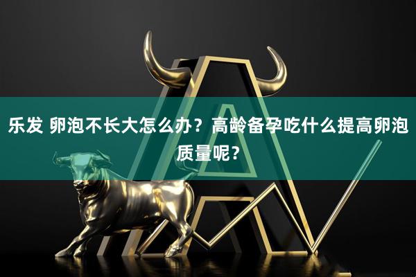 乐发 卵泡不长大怎么办？高龄备孕吃什么提高卵泡质量呢？