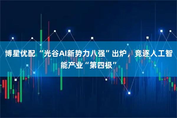 博星优配 “光谷AI新势力八强”出炉，竞逐人工智能产业“第四极”