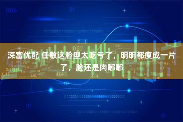 深富优配 任敏这脸型太吃亏了，明明都瘦成一片了，脸还是肉嘟嘟