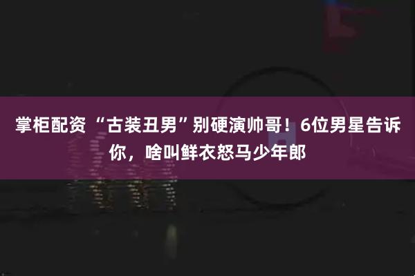 掌柜配资 “古装丑男”别硬演帅哥！6位男星告诉你，啥叫鲜衣怒马少年郎