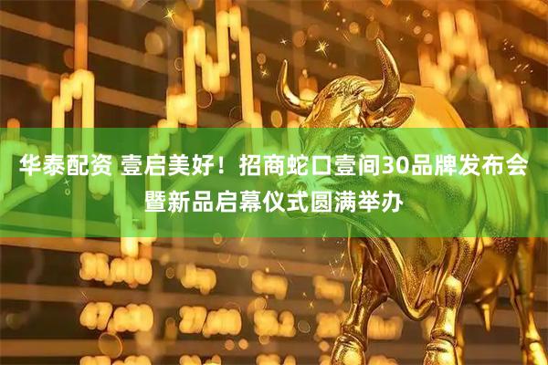 华泰配资 壹启美好！招商蛇口壹间30品牌发布会暨新品启幕仪式圆满举办